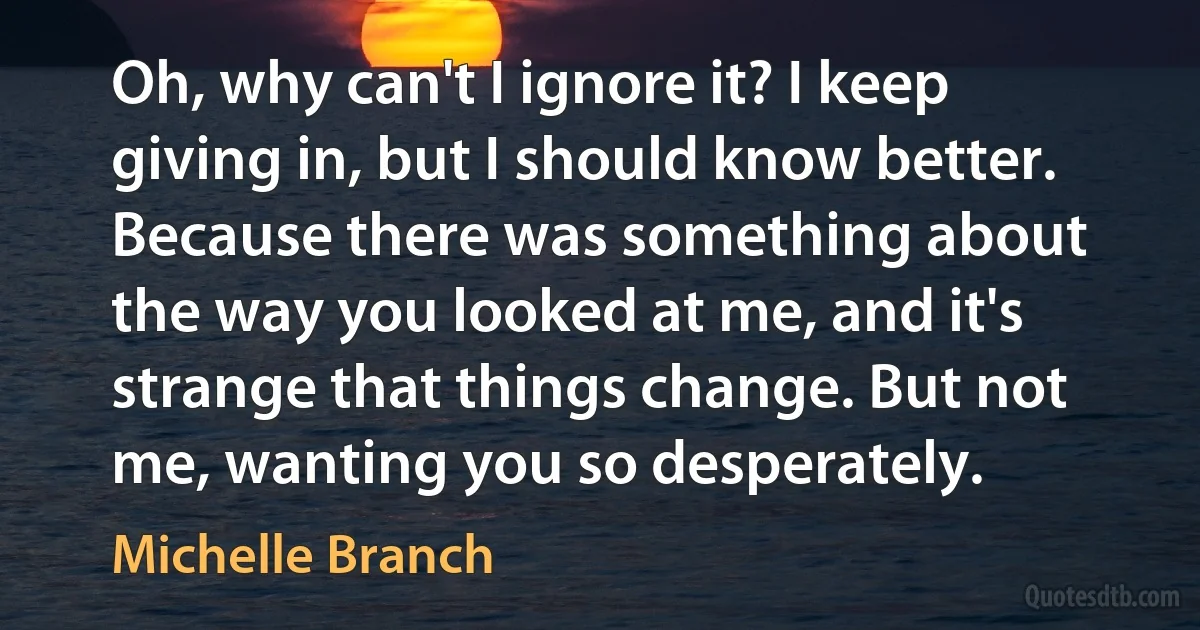 Oh, why can't I ignore it? I keep giving in, but I should know better. Because there was something about the way you looked at me, and it's strange that things change. But not me, wanting you so desperately. (Michelle Branch)