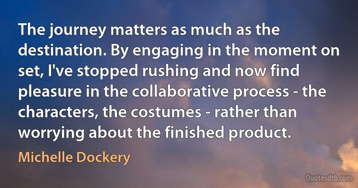 The journey matters as much as the destination. By engaging in the moment on set, I've stopped rushing and now find pleasure in the collaborative process - the characters, the costumes - rather than worrying about the finished product. (Michelle Dockery)