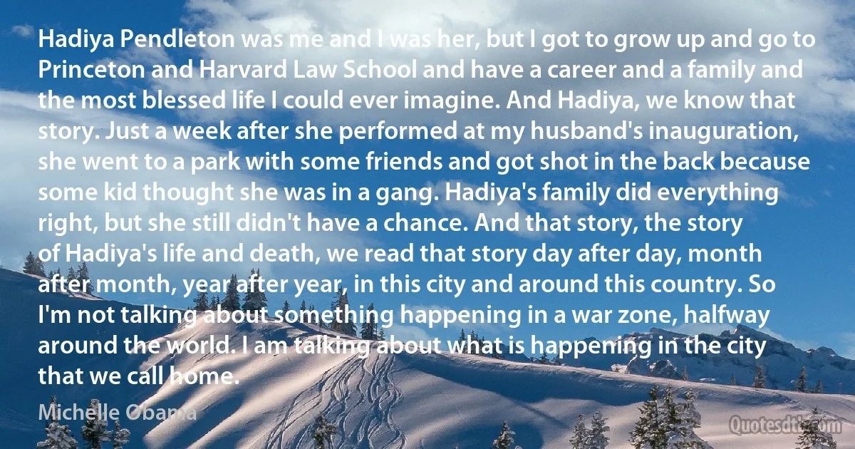 Hadiya Pendleton was me and I was her, but I got to grow up and go to Princeton and Harvard Law School and have a career and a family and the most blessed life I could ever imagine. And Hadiya, we know that story. Just a week after she performed at my husband's inauguration, she went to a park with some friends and got shot in the back because some kid thought she was in a gang. Hadiya's family did everything right, but she still didn't have a chance. And that story, the story of Hadiya's life and death, we read that story day after day, month after month, year after year, in this city and around this country. So I'm not talking about something happening in a war zone, halfway around the world. I am talking about what is happening in the city that we call home. (Michelle Obama)