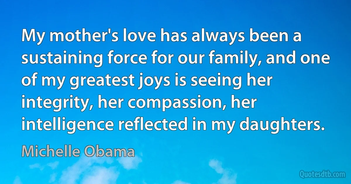 My mother's love has always been a sustaining force for our family, and one of my greatest joys is seeing her integrity, her compassion, her intelligence reflected in my daughters. (Michelle Obama)