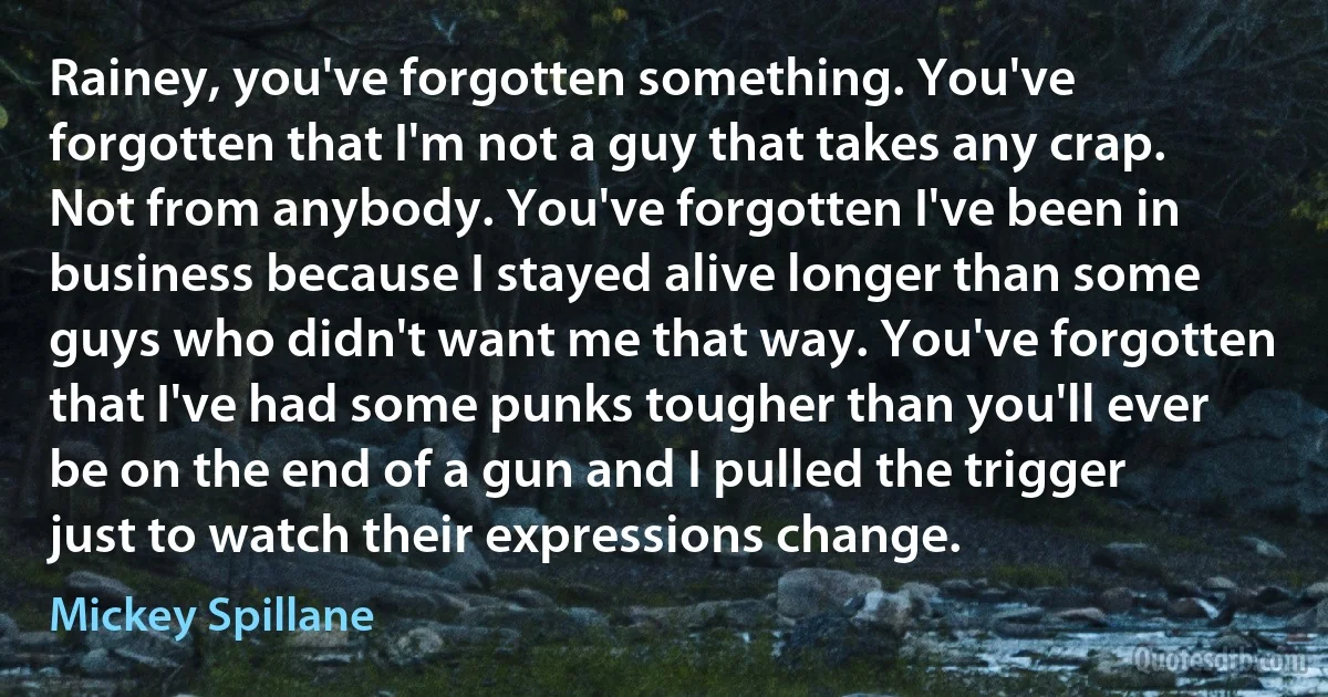 Rainey, you've forgotten something. You've forgotten that I'm not a guy that takes any crap. Not from anybody. You've forgotten I've been in business because I stayed alive longer than some guys who didn't want me that way. You've forgotten that I've had some punks tougher than you'll ever be on the end of a gun and I pulled the trigger just to watch their expressions change. (Mickey Spillane)