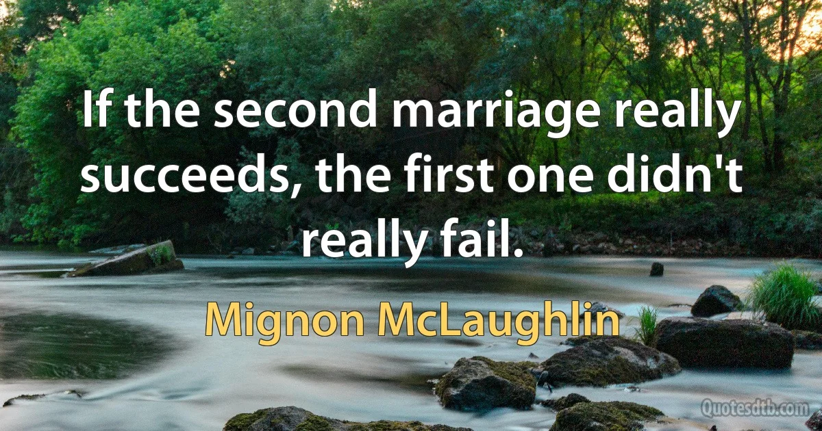 If the second marriage really succeeds, the first one didn't really fail. (Mignon McLaughlin)