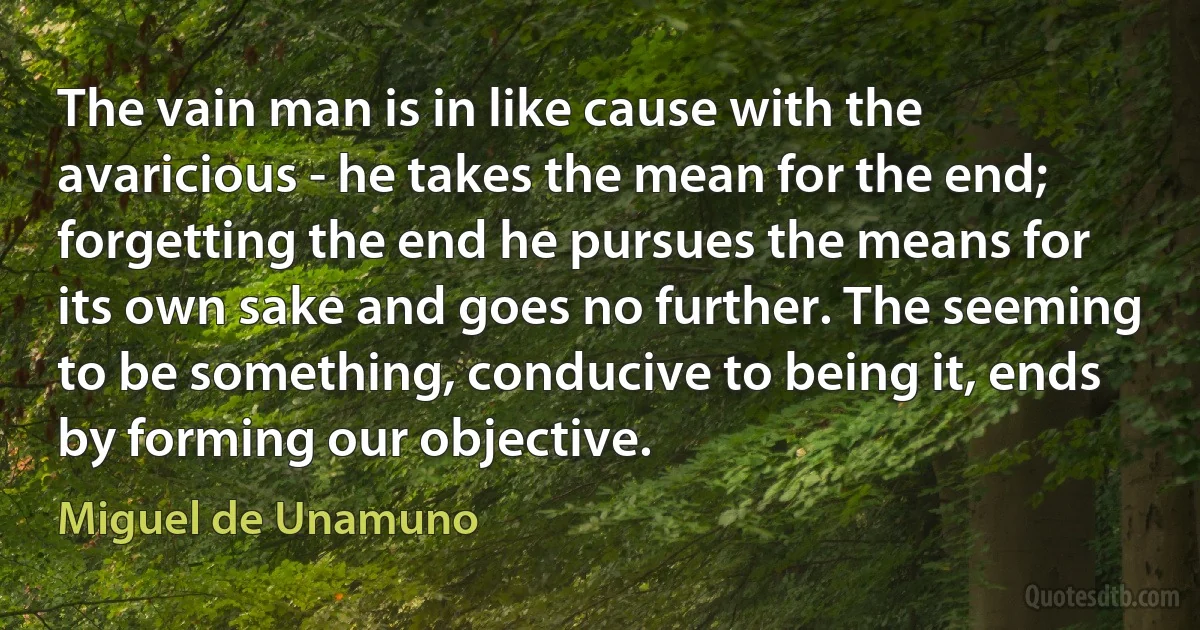 The vain man is in like cause with the avaricious - he takes the mean for the end; forgetting the end he pursues the means for its own sake and goes no further. The seeming to be something, conducive to being it, ends by forming our objective. (Miguel de Unamuno)