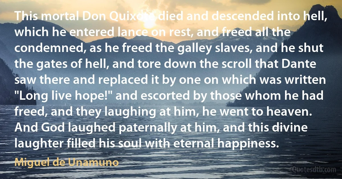 This mortal Don Quixote died and descended into hell, which he entered lance on rest, and freed all the condemned, as he freed the galley slaves, and he shut the gates of hell, and tore down the scroll that Dante saw there and replaced it by one on which was written "Long live hope!" and escorted by those whom he had freed, and they laughing at him, he went to heaven. And God laughed paternally at him, and this divine laughter filled his soul with eternal happiness. (Miguel de Unamuno)