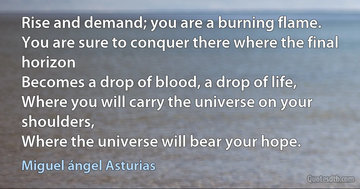 Rise and demand; you are a burning flame.
You are sure to conquer there where the final horizon
Becomes a drop of blood, a drop of life,
Where you will carry the universe on your shoulders,
Where the universe will bear your hope. (Miguel ángel Asturias)