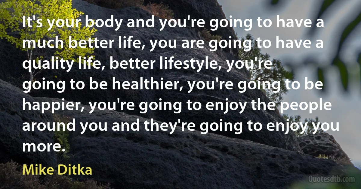 It's your body and you're going to have a much better life, you are going to have a quality life, better lifestyle, you're going to be healthier, you're going to be happier, you're going to enjoy the people around you and they're going to enjoy you more. (Mike Ditka)