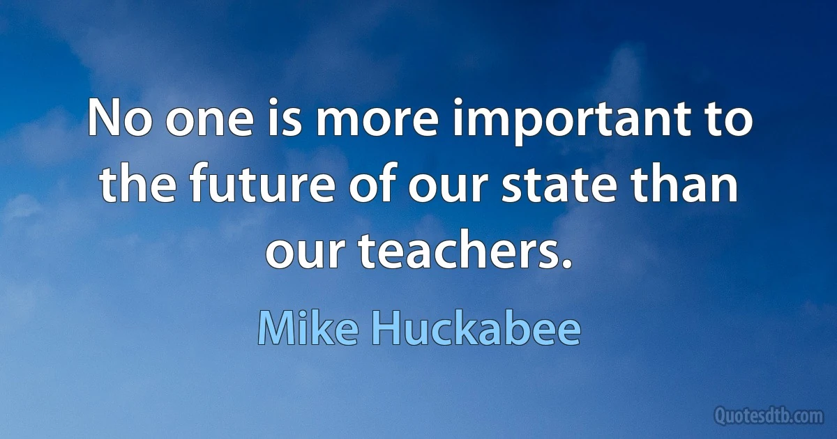 No one is more important to the future of our state than our teachers. (Mike Huckabee)