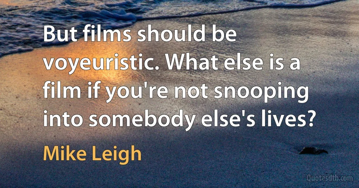 But films should be voyeuristic. What else is a film if you're not snooping into somebody else's lives? (Mike Leigh)