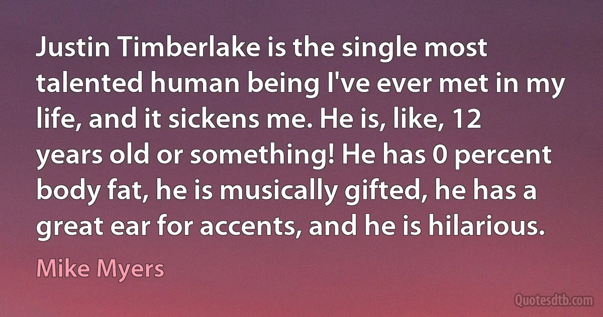 Justin Timberlake is the single most talented human being I've ever met in my life, and it sickens me. He is, like, 12 years old or something! He has 0 percent body fat, he is musically gifted, he has a great ear for accents, and he is hilarious. (Mike Myers)