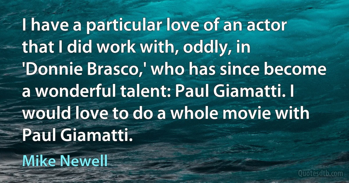 I have a particular love of an actor that I did work with, oddly, in 'Donnie Brasco,' who has since become a wonderful talent: Paul Giamatti. I would love to do a whole movie with Paul Giamatti. (Mike Newell)