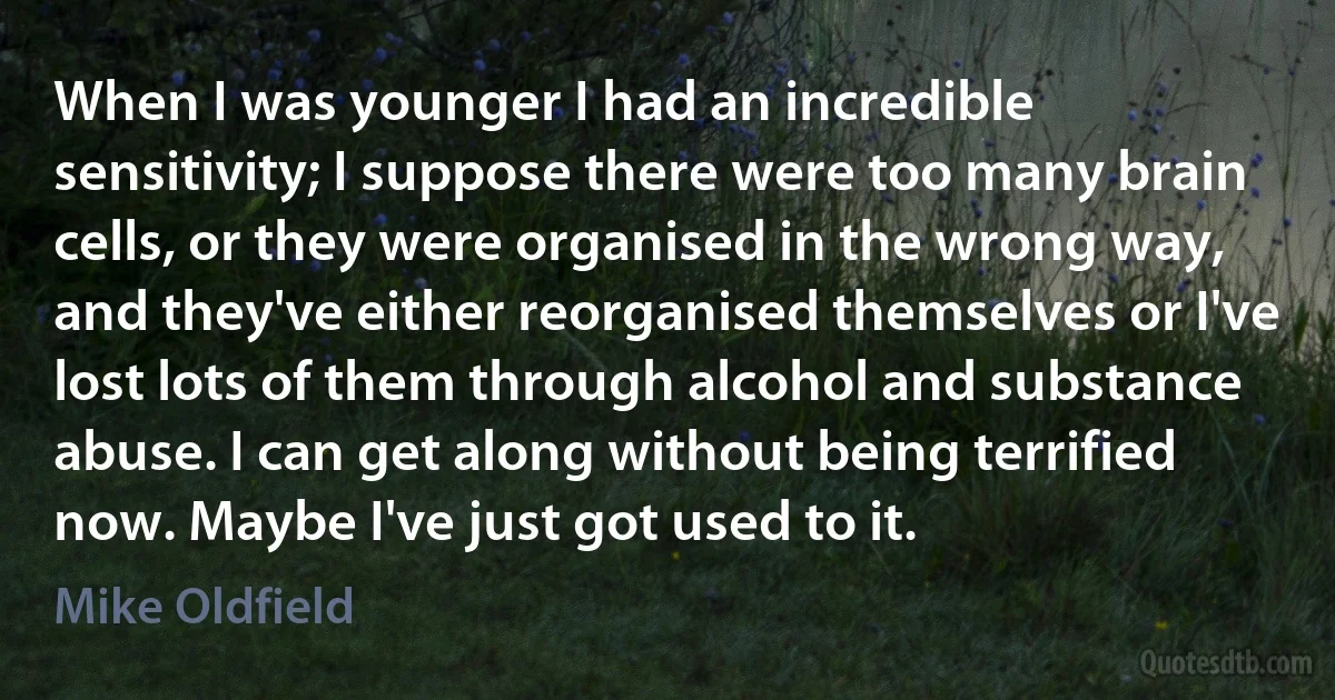 When I was younger I had an incredible sensitivity; I suppose there were too many brain cells, or they were organised in the wrong way, and they've either reorganised themselves or I've lost lots of them through alcohol and substance abuse. I can get along without being terrified now. Maybe I've just got used to it. (Mike Oldfield)