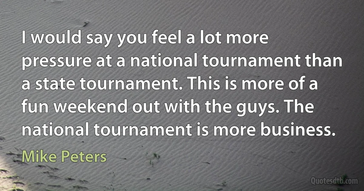 I would say you feel a lot more pressure at a national tournament than a state tournament. This is more of a fun weekend out with the guys. The national tournament is more business. (Mike Peters)