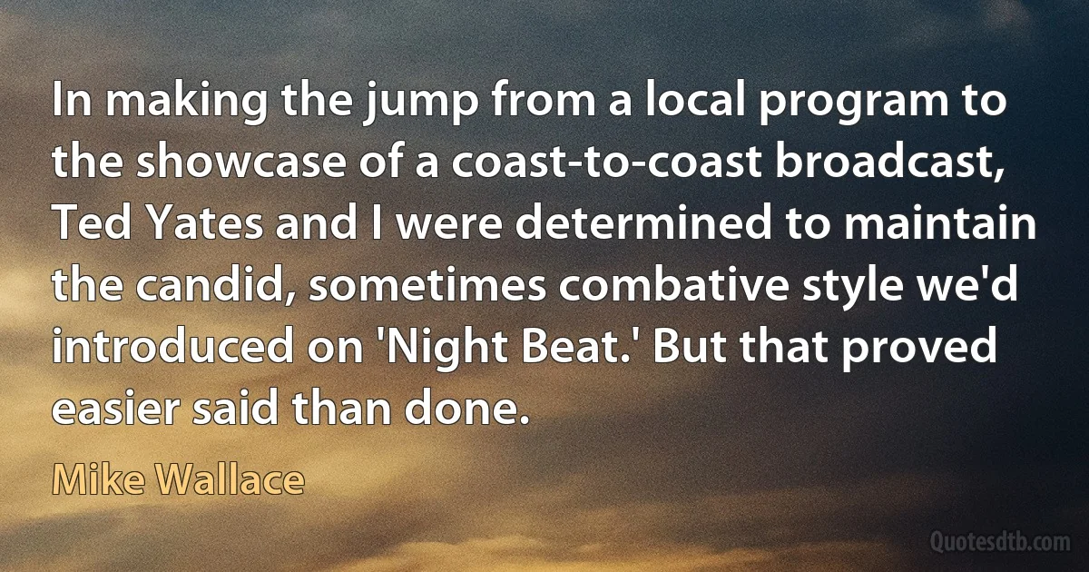 In making the jump from a local program to the showcase of a coast-to-coast broadcast, Ted Yates and I were determined to maintain the candid, sometimes combative style we'd introduced on 'Night Beat.' But that proved easier said than done. (Mike Wallace)