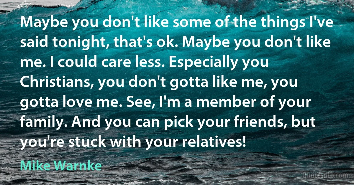 Maybe you don't like some of the things I've said tonight, that's ok. Maybe you don't like me. I could care less. Especially you Christians, you don't gotta like me, you gotta love me. See, I'm a member of your family. And you can pick your friends, but you're stuck with your relatives! (Mike Warnke)