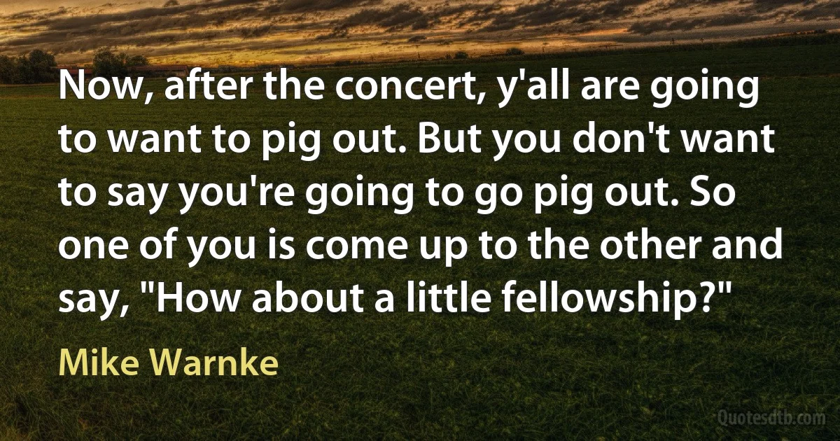 Now, after the concert, y'all are going to want to pig out. But you don't want to say you're going to go pig out. So one of you is come up to the other and say, "How about a little fellowship?" (Mike Warnke)