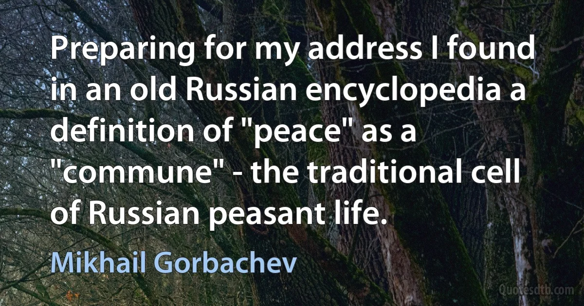 Preparing for my address I found in an old Russian encyclopedia a definition of "peace" as a "commune" - the traditional cell of Russian peasant life. (Mikhail Gorbachev)