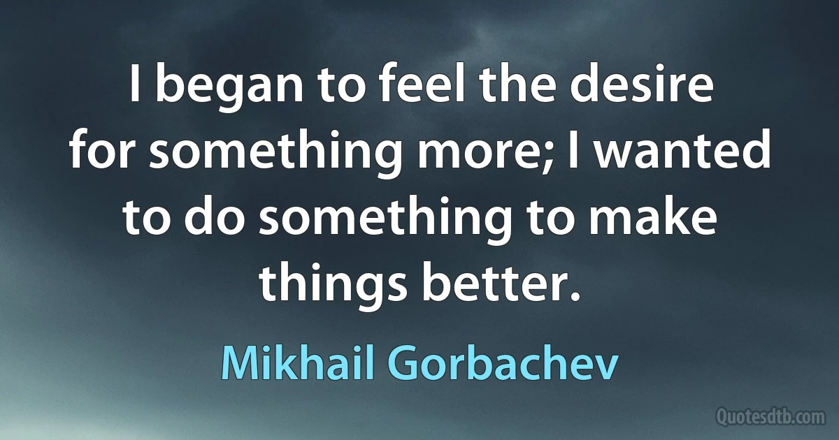 I began to feel the desire for something more; I wanted to do something to make things better. (Mikhail Gorbachev)