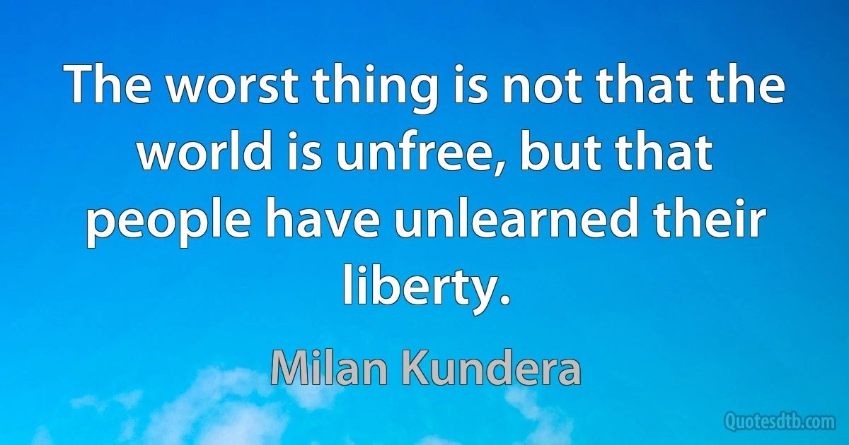 The worst thing is not that the world is unfree, but that people have unlearned their liberty. (Milan Kundera)