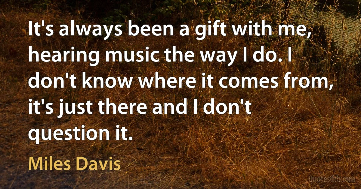 It's always been a gift with me, hearing music the way I do. I don't know where it comes from, it's just there and I don't question it. (Miles Davis)