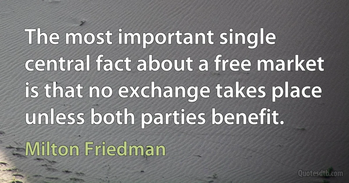 The most important single central fact about a free market is that no exchange takes place unless both parties benefit. (Milton Friedman)