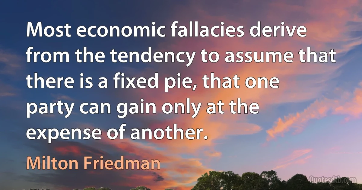 Most economic fallacies derive from the tendency to assume that there is a fixed pie, that one party can gain only at the expense of another. (Milton Friedman)