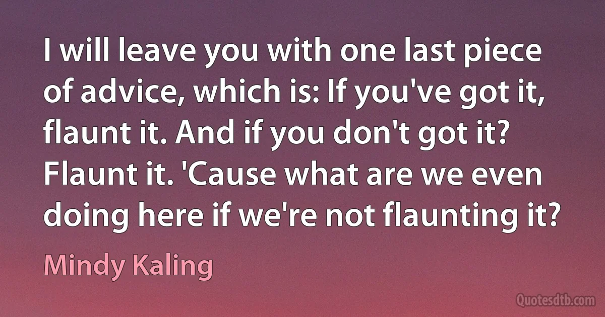 I will leave you with one last piece of advice, which is: If you've got it, flaunt it. And if you don't got it? Flaunt it. 'Cause what are we even doing here if we're not flaunting it? (Mindy Kaling)