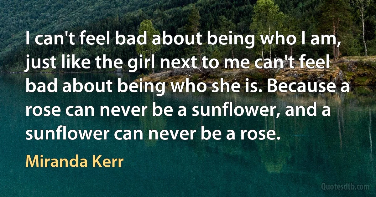 I can't feel bad about being who I am, just like the girl next to me can't feel bad about being who she is. Because a rose can never be a sunflower, and a sunflower can never be a rose. (Miranda Kerr)