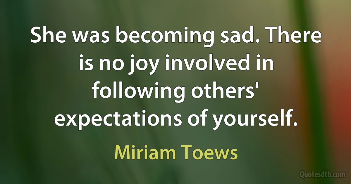 She was becoming sad. There is no joy involved in following others' expectations of yourself. (Miriam Toews)