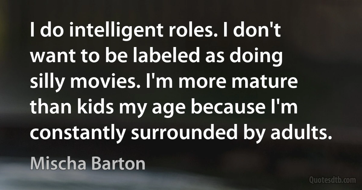 I do intelligent roles. I don't want to be labeled as doing silly movies. I'm more mature than kids my age because I'm constantly surrounded by adults. (Mischa Barton)