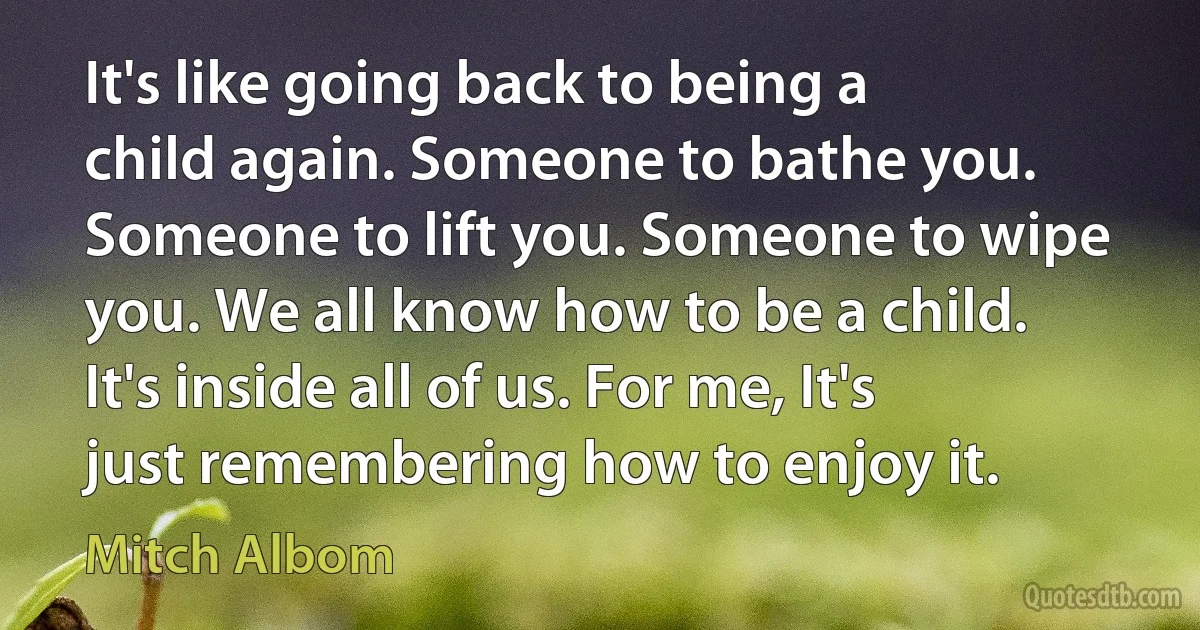 It's like going back to being a child again. Someone to bathe you. Someone to lift you. Someone to wipe you. We all know how to be a child. It's inside all of us. For me, It's just remembering how to enjoy it. (Mitch Albom)