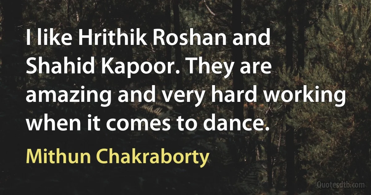 I like Hrithik Roshan and Shahid Kapoor. They are amazing and very hard working when it comes to dance. (Mithun Chakraborty)