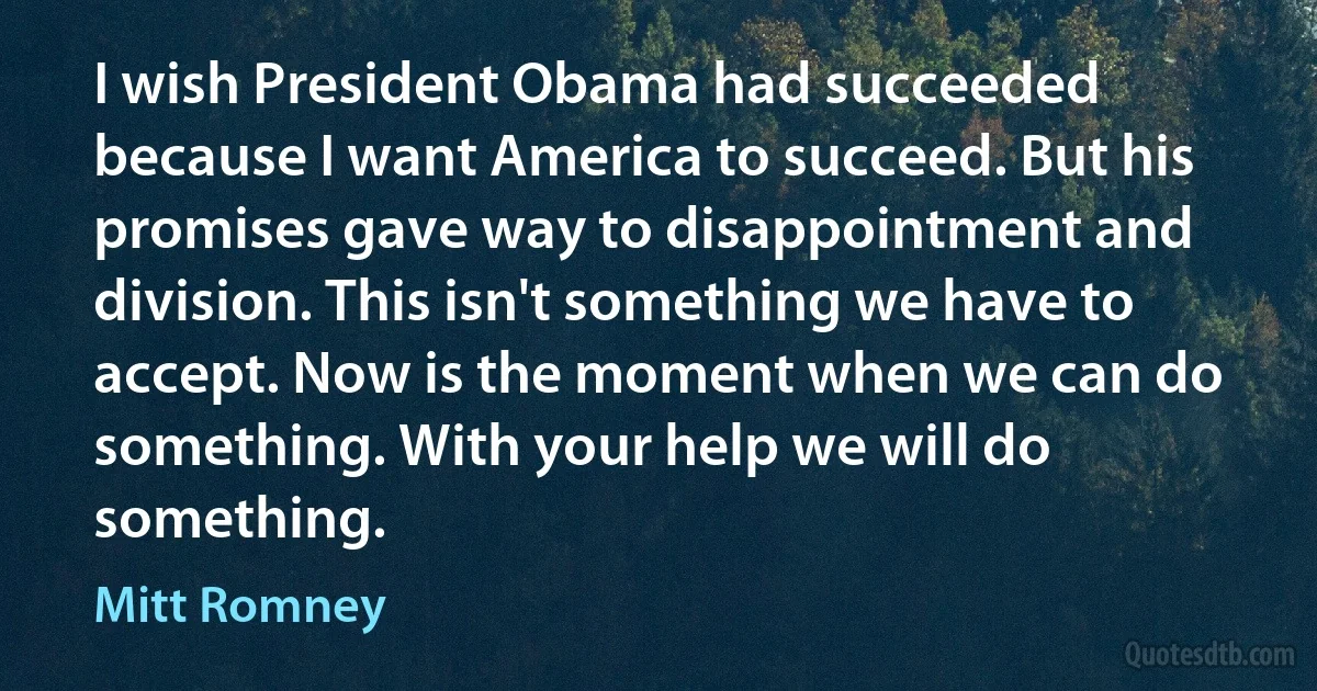 I wish President Obama had succeeded because I want America to succeed. But his promises gave way to disappointment and division. This isn't something we have to accept. Now is the moment when we can do something. With your help we will do something. (Mitt Romney)