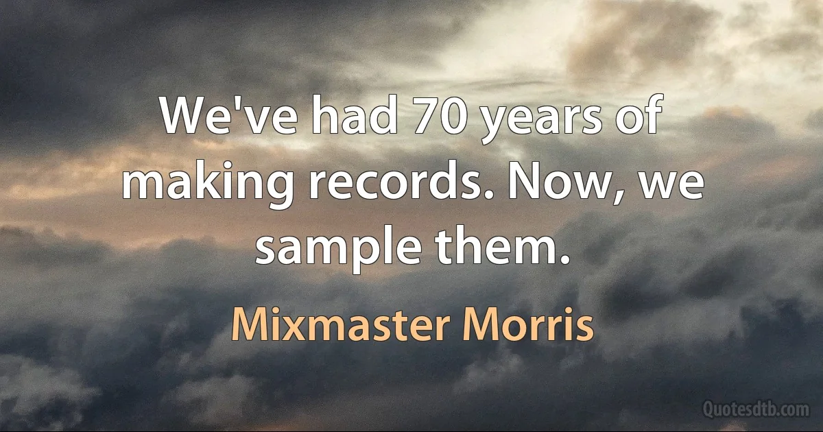 We've had 70 years of making records. Now, we sample them. (Mixmaster Morris)