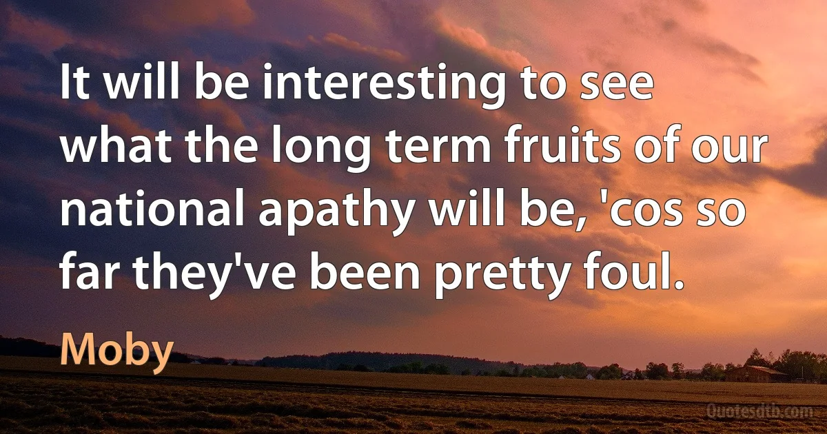 It will be interesting to see what the long term fruits of our national apathy will be, 'cos so far they've been pretty foul. (Moby)