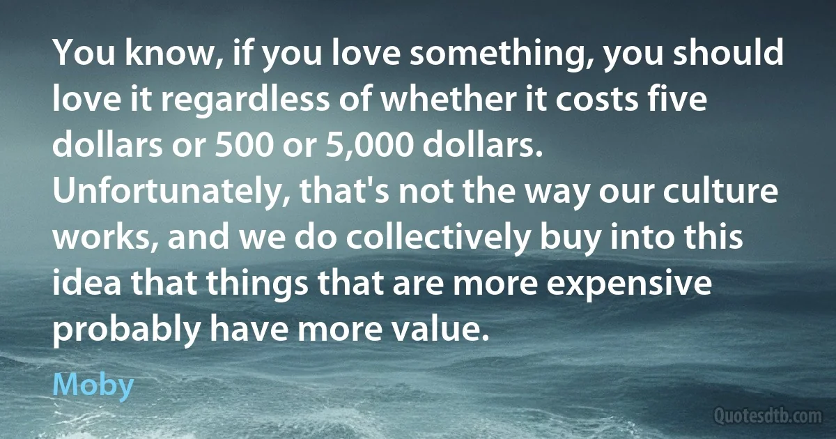 You know, if you love something, you should love it regardless of whether it costs five dollars or 500 or 5,000 dollars. Unfortunately, that's not the way our culture works, and we do collectively buy into this idea that things that are more expensive probably have more value. (Moby)