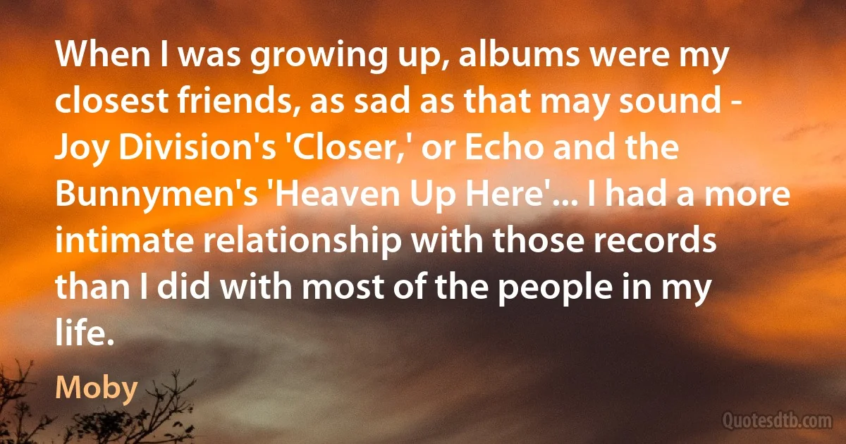 When I was growing up, albums were my closest friends, as sad as that may sound - Joy Division's 'Closer,' or Echo and the Bunnymen's 'Heaven Up Here'... I had a more intimate relationship with those records than I did with most of the people in my life. (Moby)