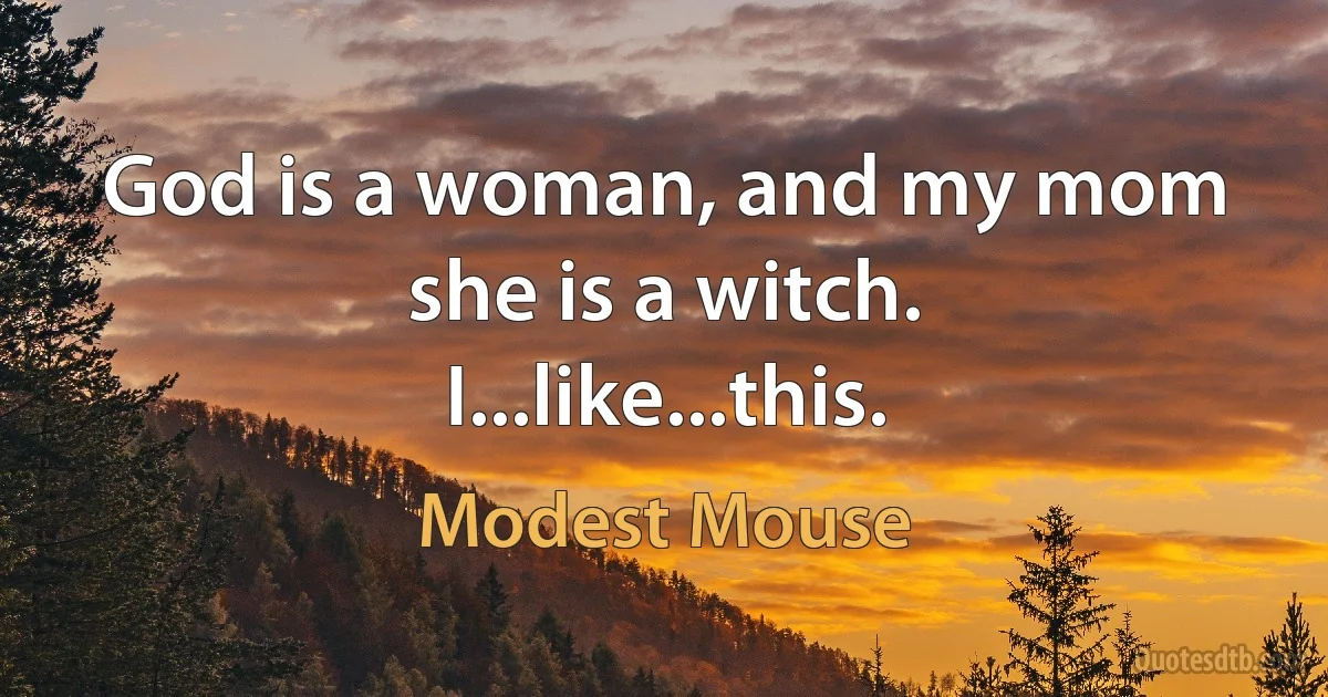 God is a woman, and my mom she is a witch. I...like...this. (Modest Mouse)