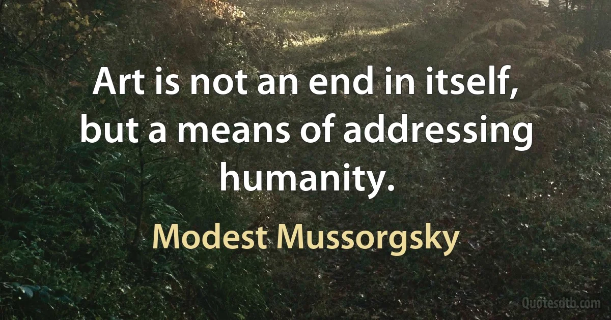 Art is not an end in itself, but a means of addressing humanity. (Modest Mussorgsky)