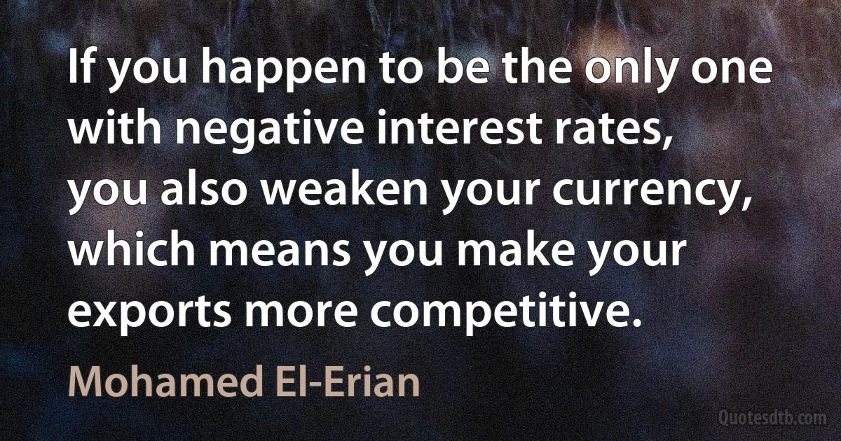 If you happen to be the only one with negative interest rates, you also weaken your currency, which means you make your exports more competitive. (Mohamed El-Erian)