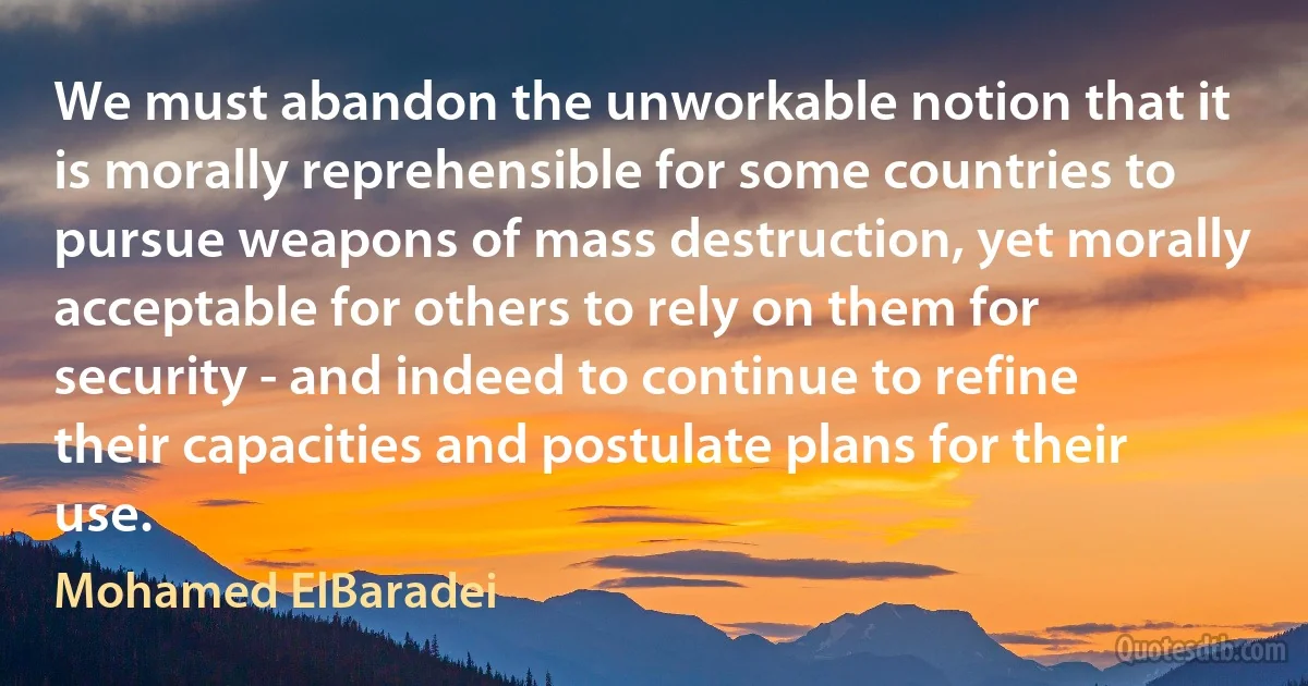 We must abandon the unworkable notion that it is morally reprehensible for some countries to pursue weapons of mass destruction, yet morally acceptable for others to rely on them for security - and indeed to continue to refine their capacities and postulate plans for their use. (Mohamed ElBaradei)