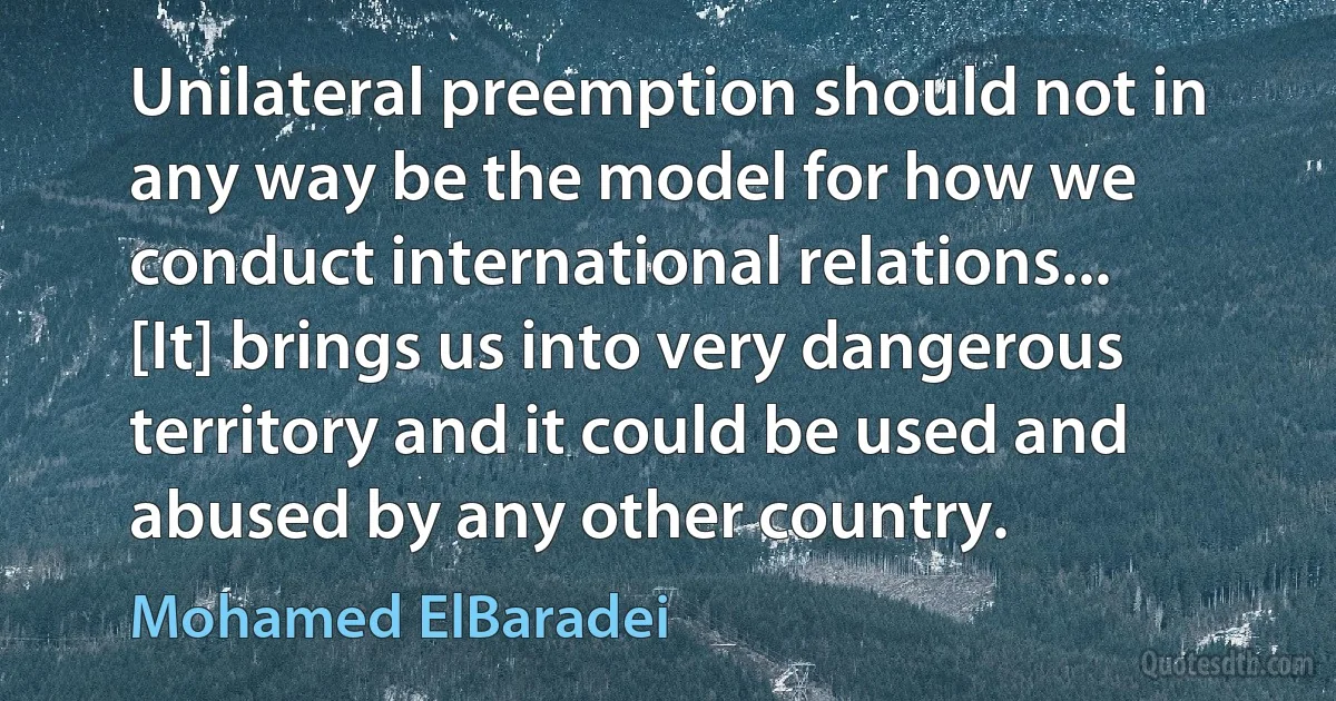 Unilateral preemption should not in any way be the model for how we conduct international relations... [It] brings us into very dangerous territory and it could be used and abused by any other country. (Mohamed ElBaradei)