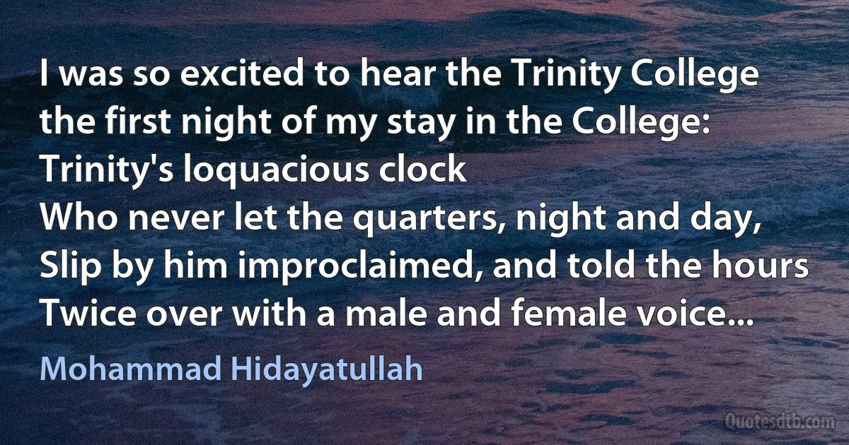 I was so excited to hear the Trinity College the first night of my stay in the College:
Trinity's loquacious clock
Who never let the quarters, night and day,
Slip by him improclaimed, and told the hours
Twice over with a male and female voice... (Mohammad Hidayatullah)