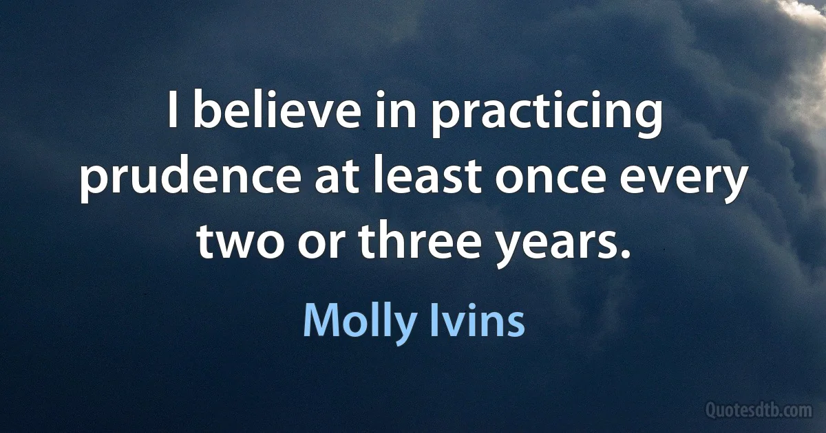 I believe in practicing prudence at least once every two or three years. (Molly Ivins)