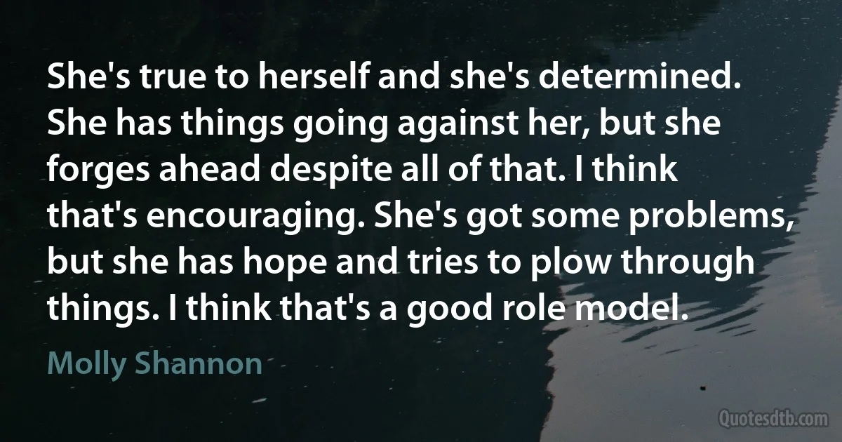 She's true to herself and she's determined. She has things going against her, but she forges ahead despite all of that. I think that's encouraging. She's got some problems, but she has hope and tries to plow through things. I think that's a good role model. (Molly Shannon)