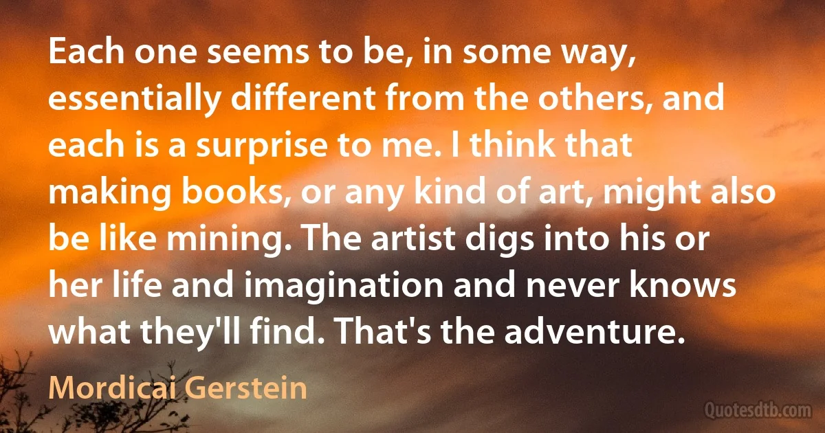 Each one seems to be, in some way, essentially different from the others, and each is a surprise to me. I think that making books, or any kind of art, might also be like mining. The artist digs into his or her life and imagination and never knows what they'll find. That's the adventure. (Mordicai Gerstein)