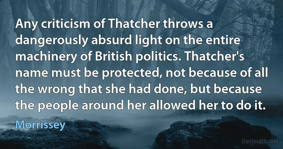 Any criticism of Thatcher throws a dangerously absurd light on the entire machinery of British politics. Thatcher's name must be protected, not because of all the wrong that she had done, but because the people around her allowed her to do it. (Morrissey)