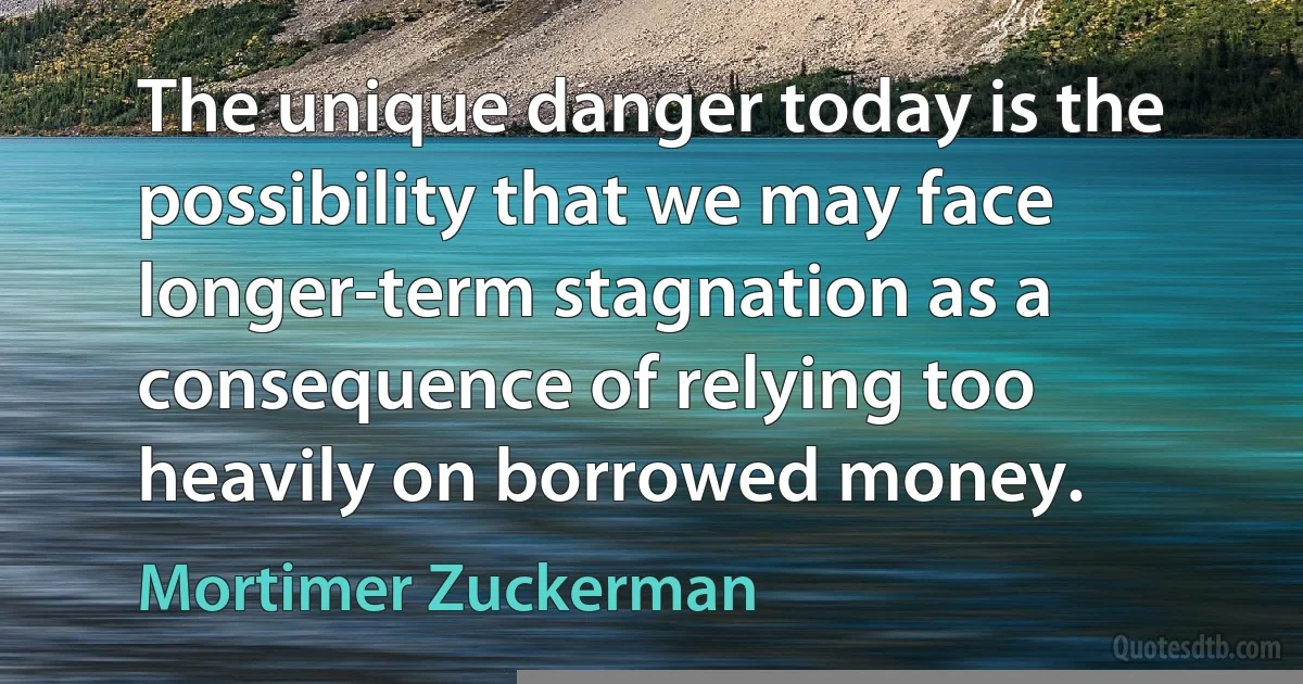 The unique danger today is the possibility that we may face longer-term stagnation as a consequence of relying too heavily on borrowed money. (Mortimer Zuckerman)