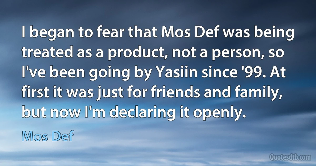 I began to fear that Mos Def was being treated as a product, not a person, so I've been going by Yasiin since '99. At first it was just for friends and family, but now I'm declaring it openly. (Mos Def)