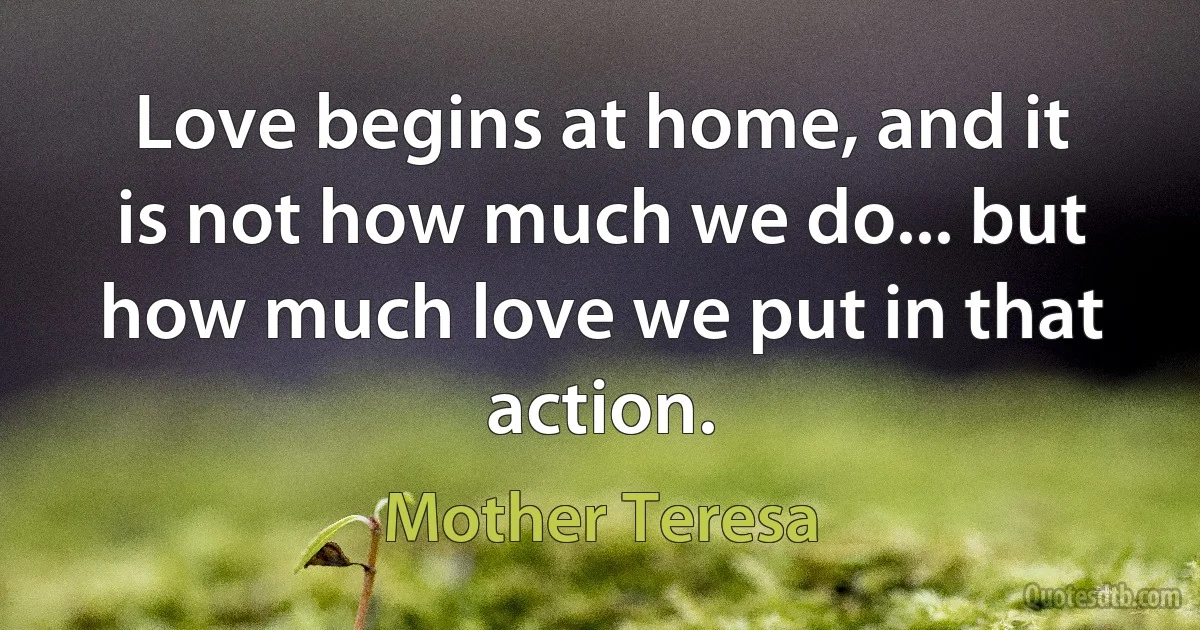 Love begins at home, and it is not how much we do... but how much love we put in that action. (Mother Teresa)