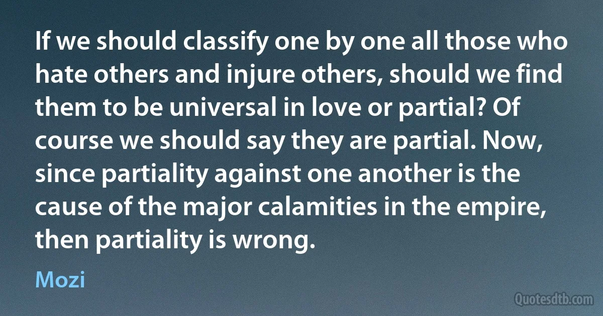 If we should classify one by one all those who hate others and injure others, should we find them to be universal in love or partial? Of course we should say they are partial. Now, since partiality against one another is the cause of the major calamities in the empire, then partiality is wrong. (Mozi)